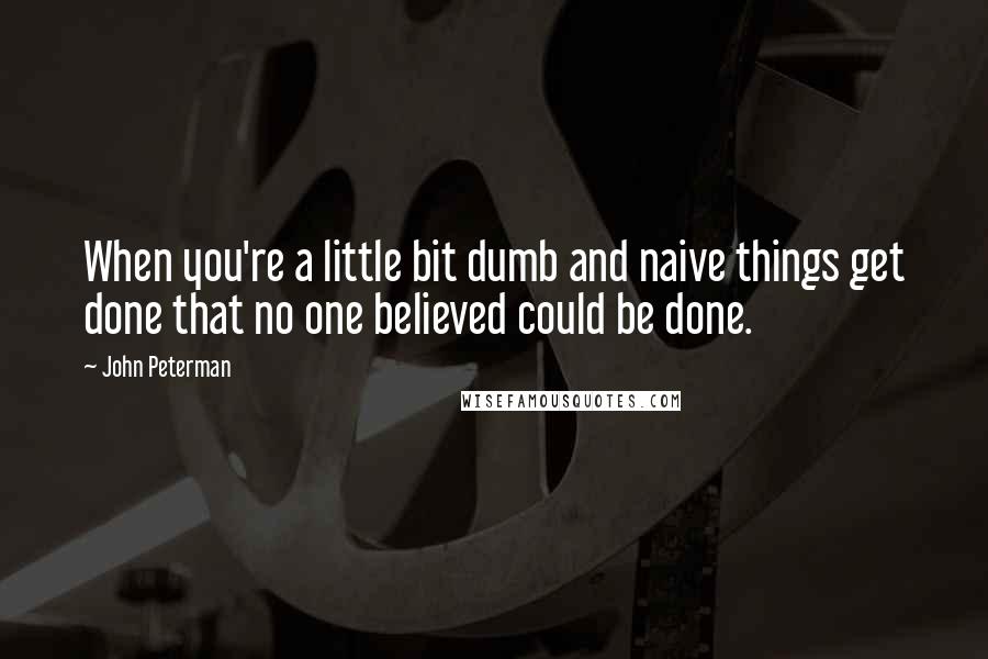 John Peterman quotes: When you're a little bit dumb and naive things get done that no one believed could be done.