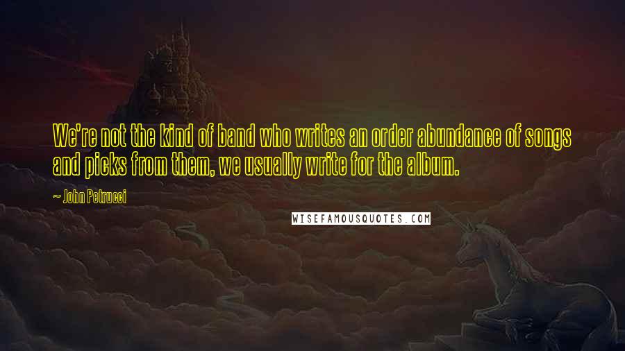 John Petrucci quotes: We're not the kind of band who writes an order abundance of songs and picks from them, we usually write for the album.