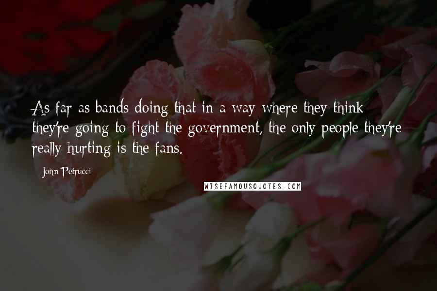 John Petrucci quotes: As far as bands doing that in a way where they think they're going to fight the government, the only people they're really hurting is the fans.