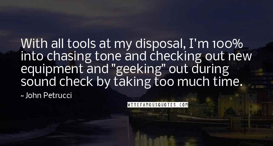 John Petrucci quotes: With all tools at my disposal, I'm 100% into chasing tone and checking out new equipment and "geeking" out during sound check by taking too much time.