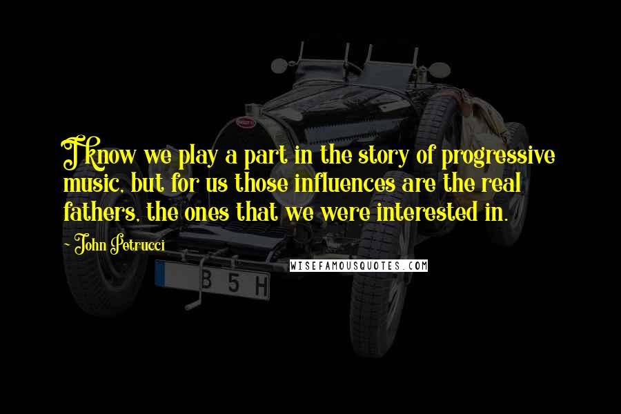 John Petrucci quotes: I know we play a part in the story of progressive music, but for us those influences are the real fathers, the ones that we were interested in.