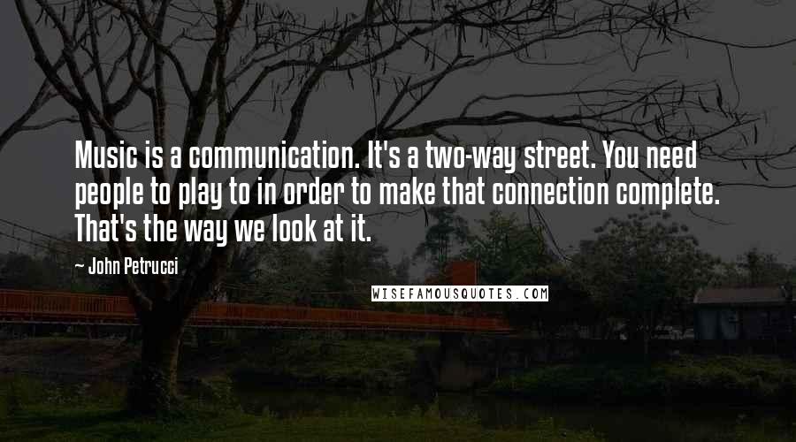 John Petrucci quotes: Music is a communication. It's a two-way street. You need people to play to in order to make that connection complete. That's the way we look at it.