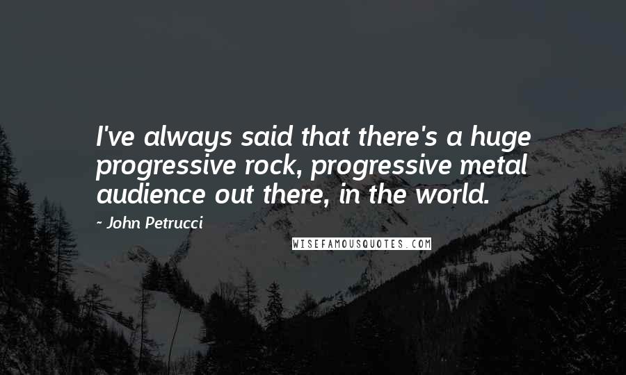 John Petrucci quotes: I've always said that there's a huge progressive rock, progressive metal audience out there, in the world.