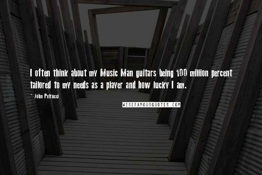 John Petrucci quotes: I often think about my Music Man guitars being 100 million percent tailored to my needs as a player and how lucky I am. John Petrucci quotes: I often think about my Music Man guitars being 100 million percent tailored to my needs as a player and how lucky I am.