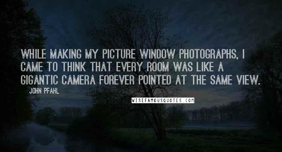 John Pfahl quotes: While making my picture window photographs, I came to think that every room was like a gigantic camera forever pointed at the same view.