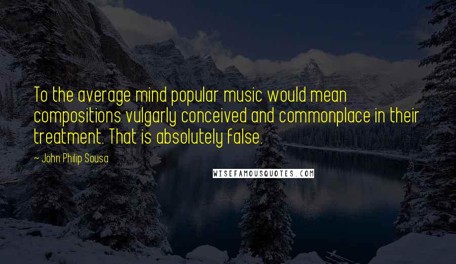 John Philip Sousa quotes: To the average mind popular music would mean compositions vulgarly conceived and commonplace in their treatment. That is absolutely false.