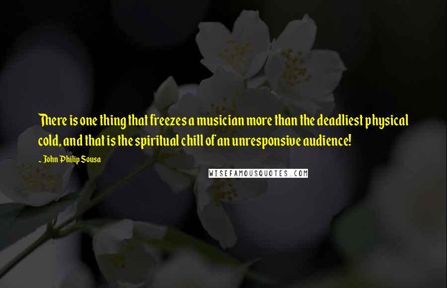 John Philip Sousa quotes: There is one thing that freezes a musician more than the deadliest physical cold, and that is the spiritual chill of an unresponsive audience!