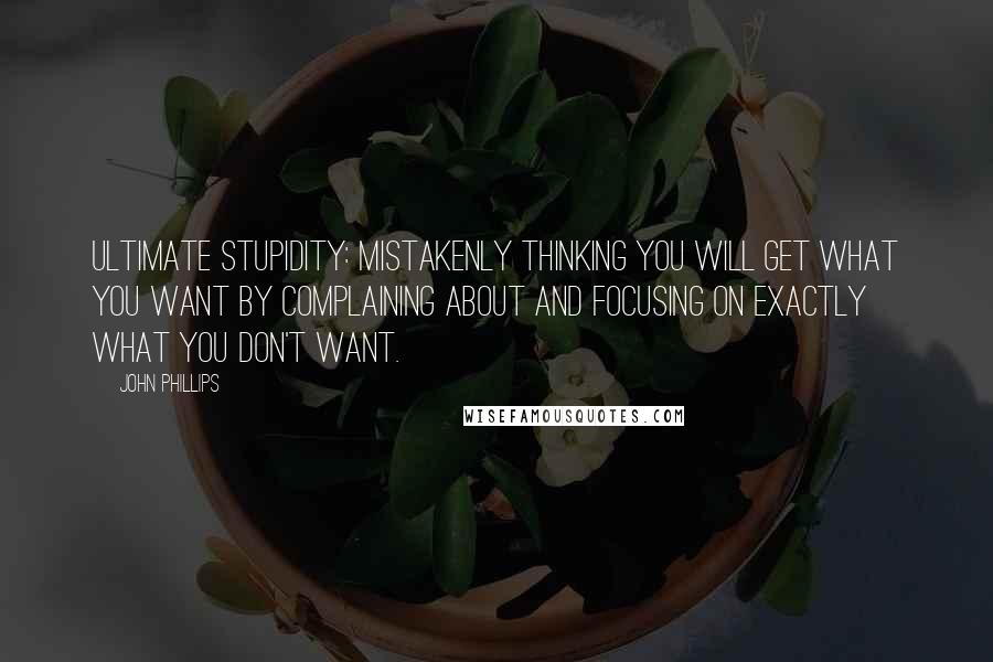 John Phillips quotes: Ultimate stupidity: Mistakenly thinking you will get what you want by complaining about and focusing on exactly what you don't want.