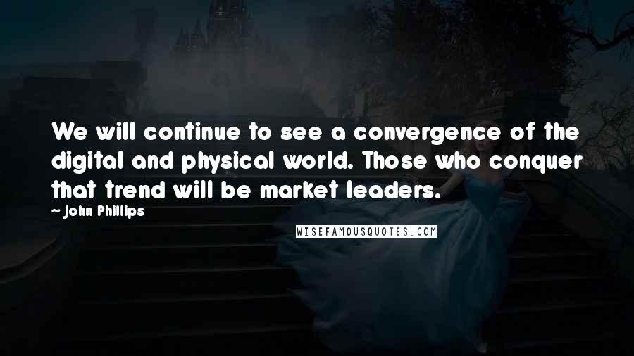 John Phillips quotes: We will continue to see a convergence of the digital and physical world. Those who conquer that trend will be market leaders.