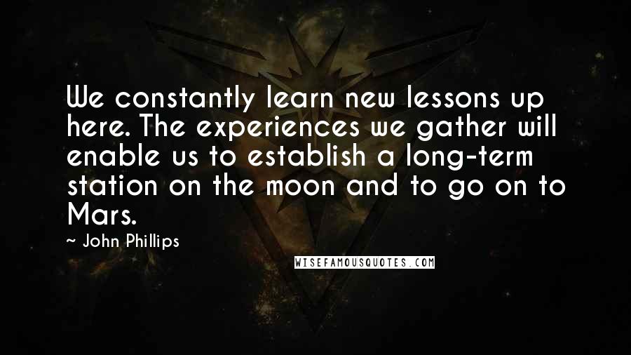 John Phillips quotes: We constantly learn new lessons up here. The experiences we gather will enable us to establish a long-term station on the moon and to go on to Mars.