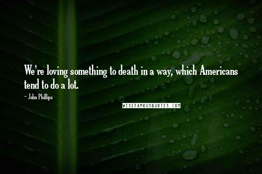 John Phillips quotes: We're loving something to death in a way, which Americans tend to do a lot.