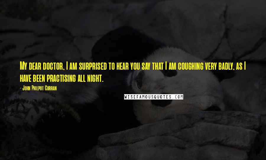 John Philpot Curran quotes: My dear doctor, I am surprised to hear you say that I am coughing very badly, as I have been practising all night.