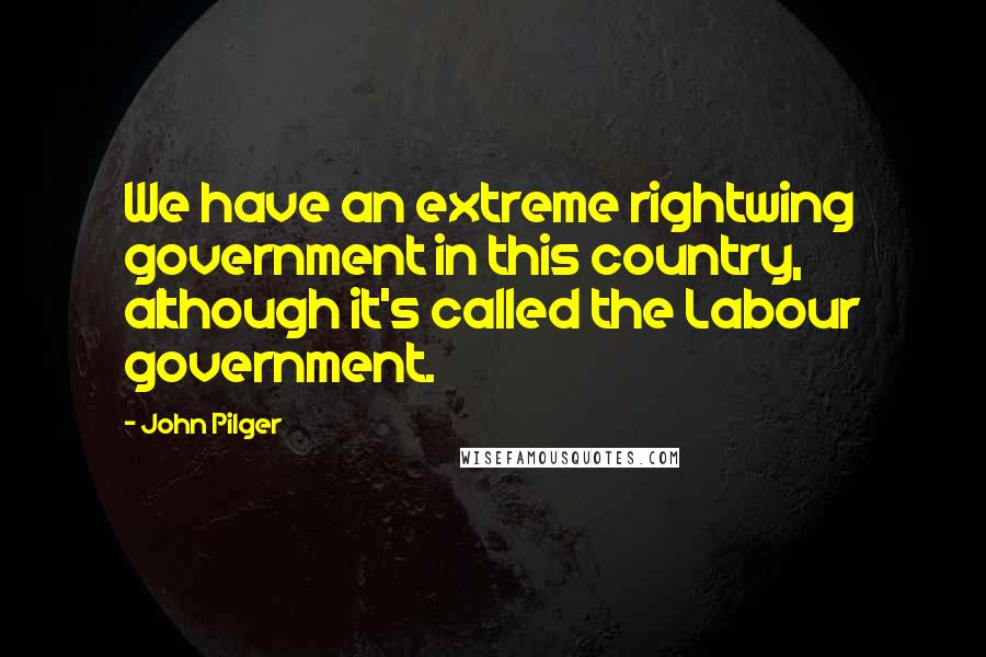 John Pilger quotes: We have an extreme rightwing government in this country, although it's called the Labour government.