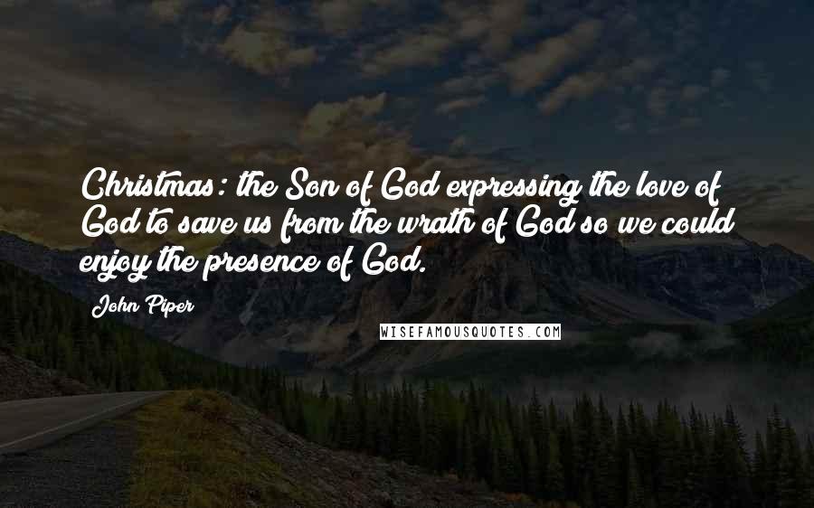 John Piper quotes: Christmas: the Son of God expressing the love of God to save us from the wrath of God so we could enjoy the presence of God.