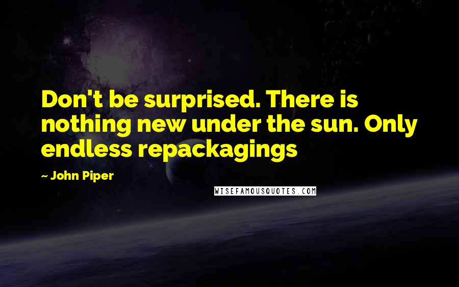 John Piper quotes: Don't be surprised. There is nothing new under the sun. Only endless repackagings