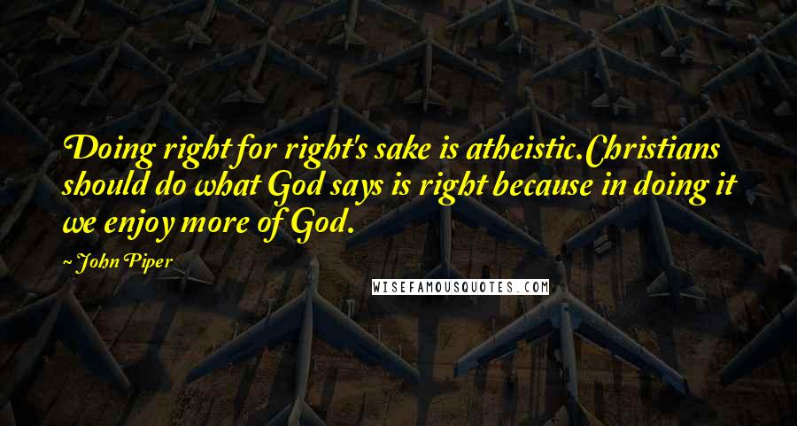 John Piper quotes: Doing right for right's sake is atheistic.Christians should do what God says is right because in doing it we enjoy more of God.