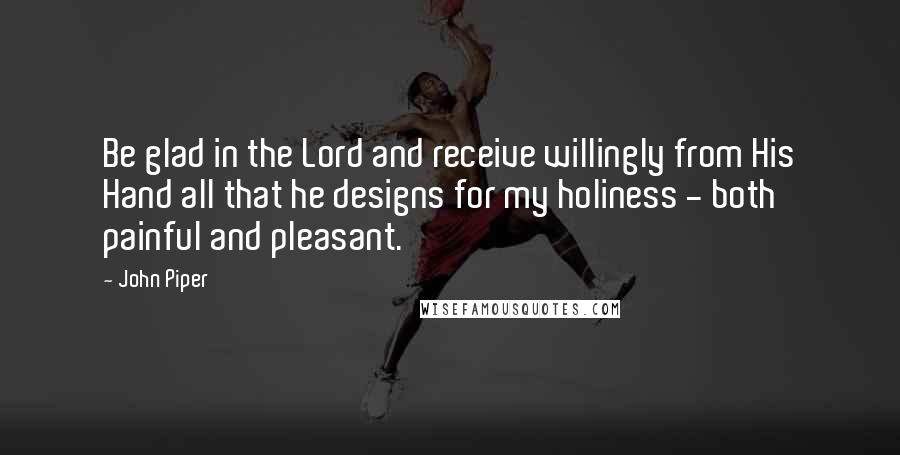 John Piper quotes: Be glad in the Lord and receive willingly from His Hand all that he designs for my holiness - both painful and pleasant.