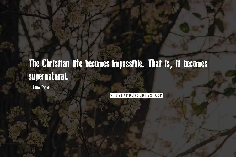 John Piper quotes: The Christian life becomes impossible. That is, it becomes supernatural.