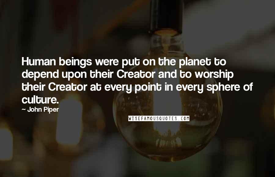 John Piper quotes: Human beings were put on the planet to depend upon their Creator and to worship their Creator at every point in every sphere of culture.