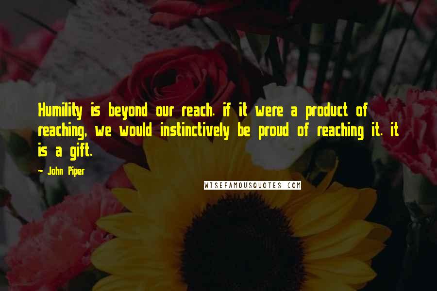 John Piper quotes: Humility is beyond our reach. if it were a product of reaching, we would instinctively be proud of reaching it. it is a gift.