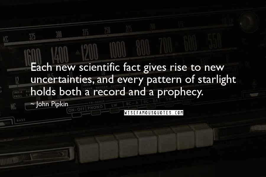 John Pipkin quotes: Each new scientific fact gives rise to new uncertainties, and every pattern of starlight holds both a record and a prophecy. John Pipkin quotes: Each new scientific fact gives rise to new uncertainties, and every pattern of starlight holds both a record and a prophecy.