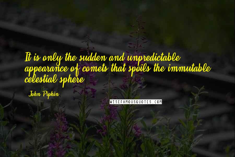 John Pipkin quotes: It is only the sudden and unpredictable appearance of comets that spoils the immutable celestial sphere. John Pipkin quotes: It is only the sudden and unpredictable appearance of comets that spoils the immutable celestial sphere.