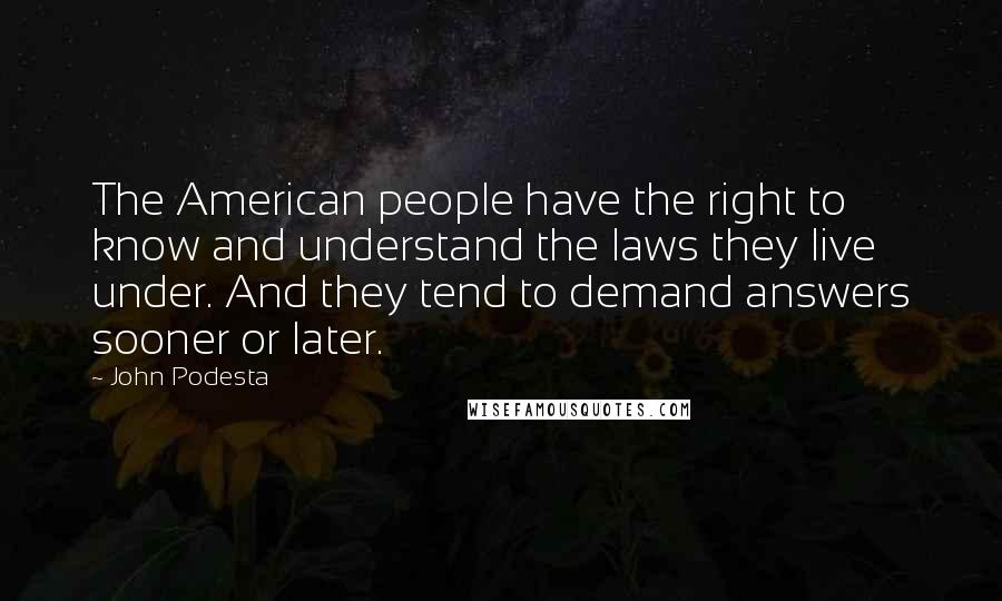 John Podesta quotes: The American people have the right to know and understand the laws they live under. And they tend to demand answers sooner or later. John Podesta quotes: The American people have the right to know and understand the laws they live under. And they tend to demand answers sooner or later.