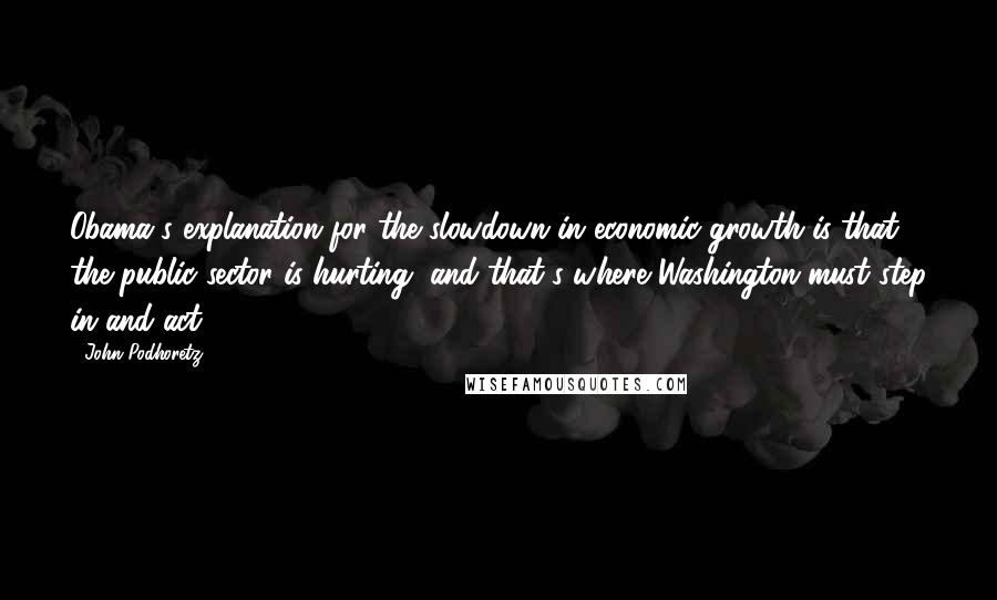 John Podhoretz quotes: Obama's explanation for the slowdown in economic growth is that the public sector is hurting, and that's where Washington must step in and act.