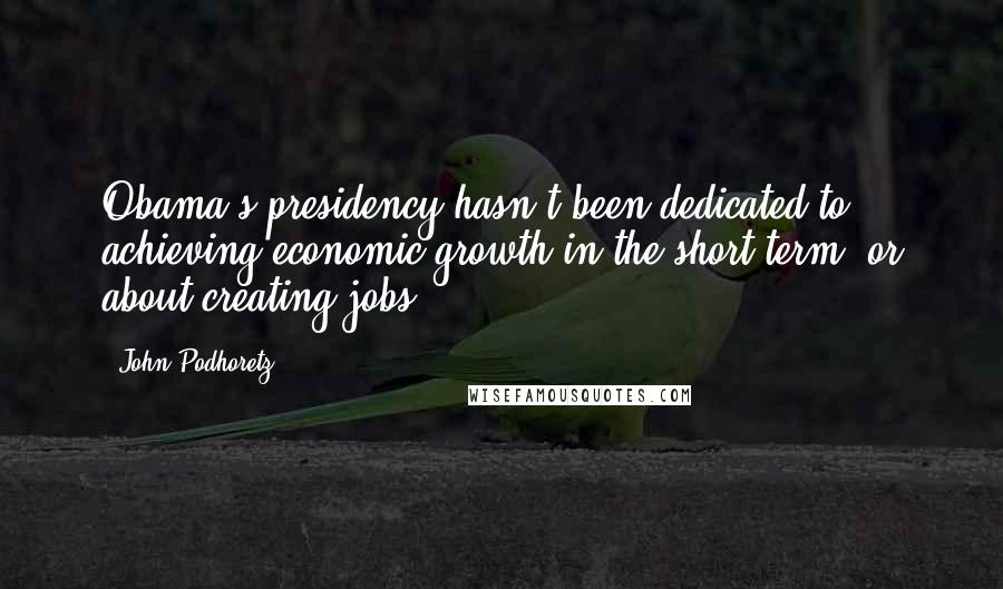 John Podhoretz quotes: Obama's presidency hasn't been dedicated to achieving economic growth in the short term, or about creating jobs.