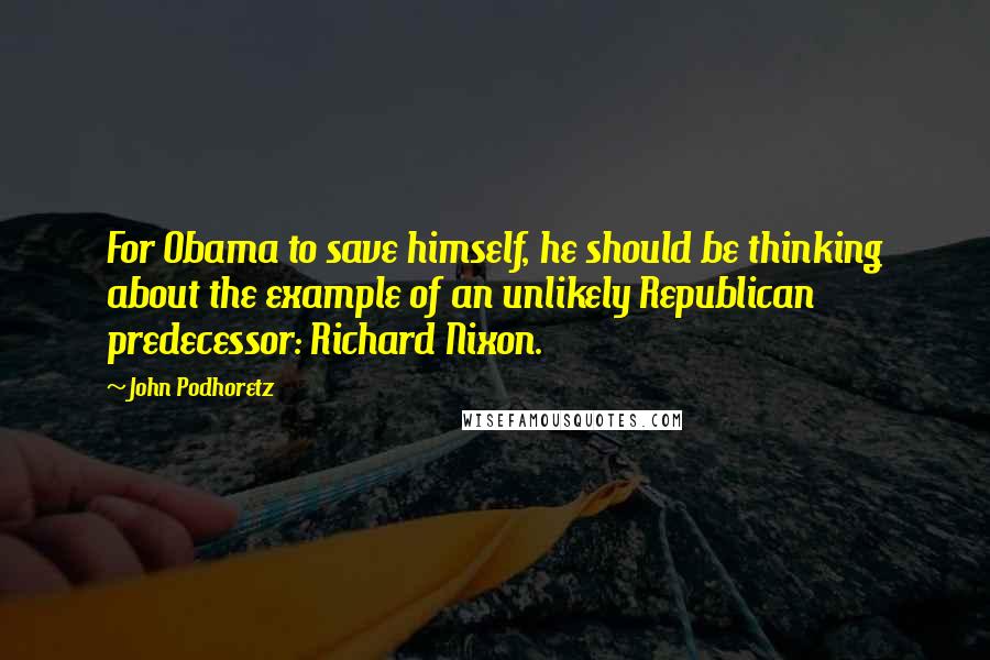 John Podhoretz quotes: For Obama to save himself, he should be thinking about the example of an unlikely Republican predecessor: Richard Nixon.