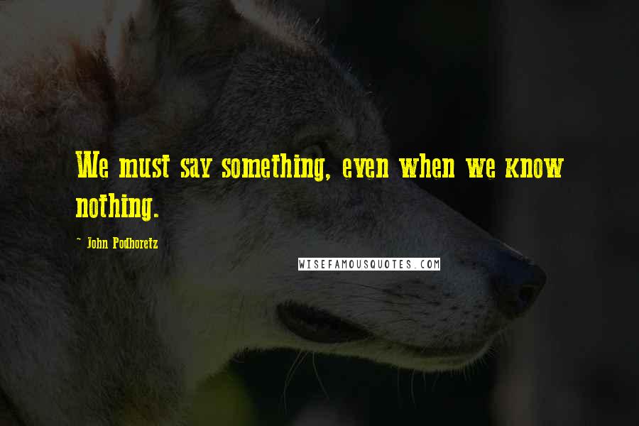 John Podhoretz quotes: We must say something, even when we know nothing.