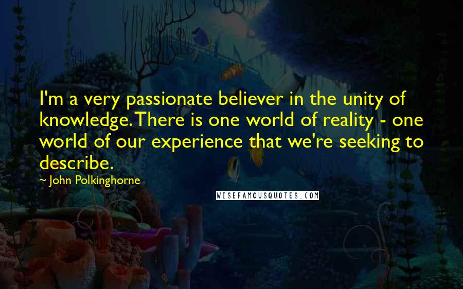 John Polkinghorne quotes: I'm a very passionate believer in the unity of knowledge. There is one world of reality - one world of our experience that we're seeking to describe.