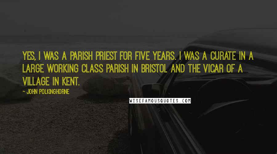 John Polkinghorne quotes: Yes, I was a parish priest for five years. I was a curate in a large working class parish in Bristol and the Vicar of a village in Kent.