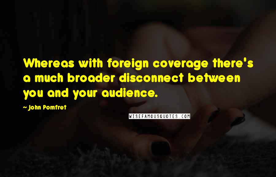 John Pomfret quotes: Whereas with foreign coverage there's a much broader disconnect between you and your audience.