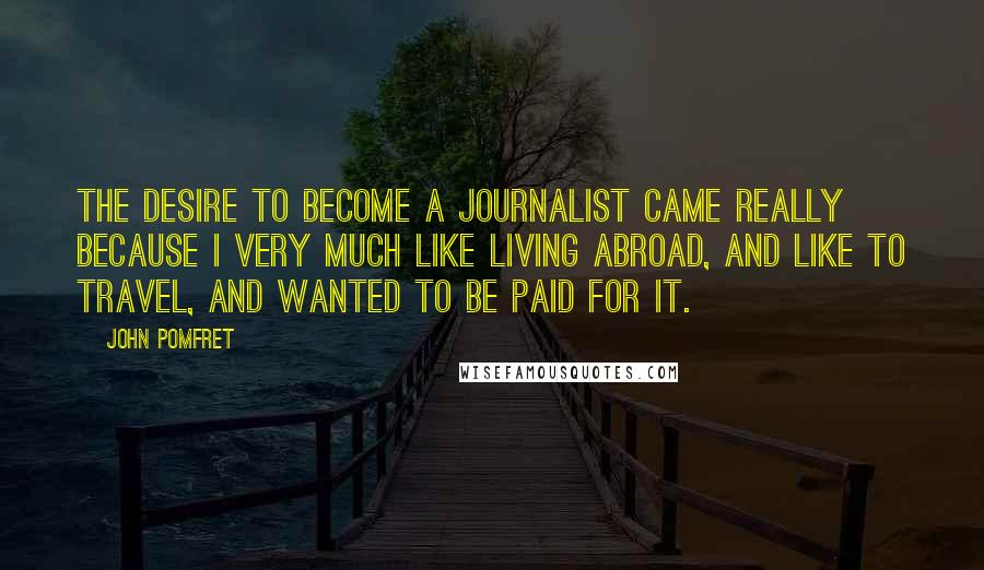 John Pomfret quotes: The desire to become a journalist came really because I very much like living abroad, and like to travel, and wanted to be paid for it.