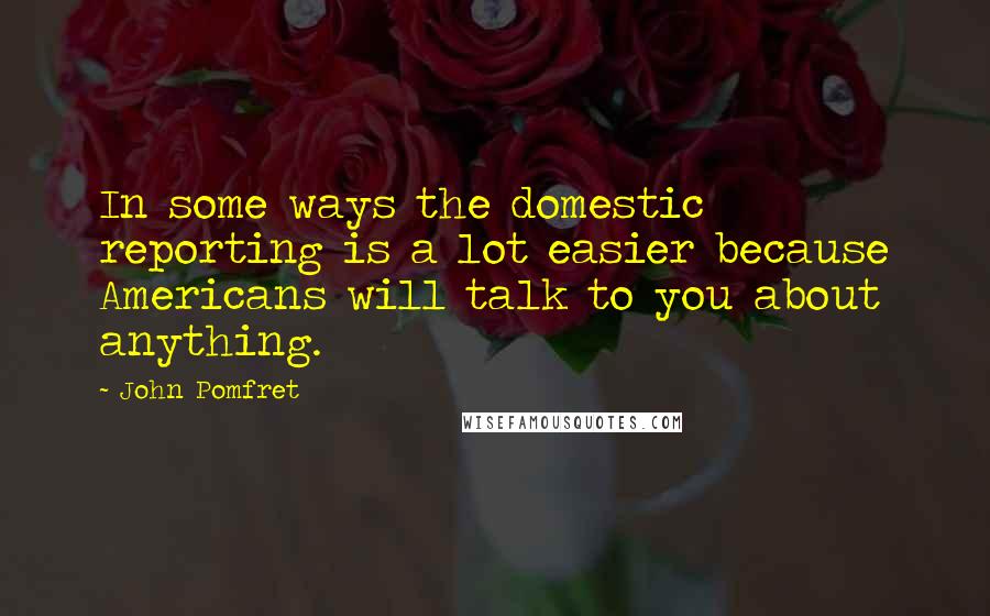 John Pomfret quotes: In some ways the domestic reporting is a lot easier because Americans will talk to you about anything.