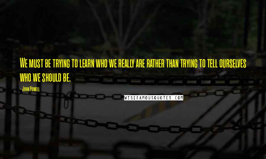 John Powell quotes: We must be trying to learn who we really are rather than trying to tell ourselves who we should be.