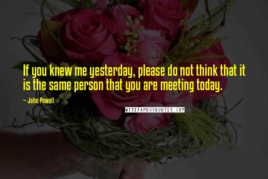 John Powell quotes: If you knew me yesterday, please do not think that it is the same person that you are meeting today. John Powell quotes: If you knew me yesterday, please do not think that it is the same person that you are meeting today.