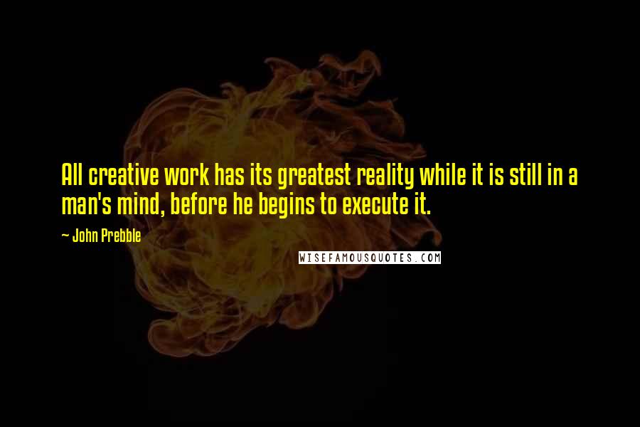 John Prebble quotes: All creative work has its greatest reality while it is still in a man's mind, before he begins to execute it. John Prebble quotes: All creative work has its greatest reality while it is still in a man's mind, before he begins to execute it.