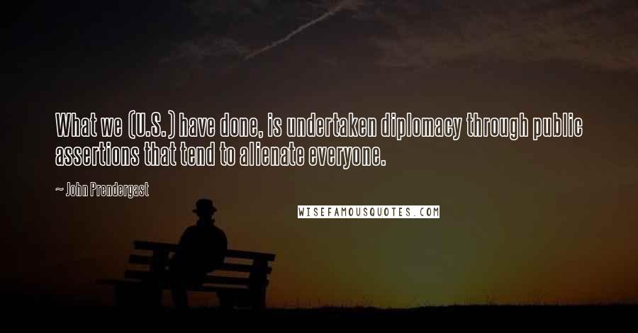 John Prendergast quotes: What we (U.S.) have done, is undertaken diplomacy through public assertions that tend to alienate everyone. John Prendergast quotes: What we (U.S.) have done, is undertaken diplomacy through public assertions that tend to alienate everyone.
