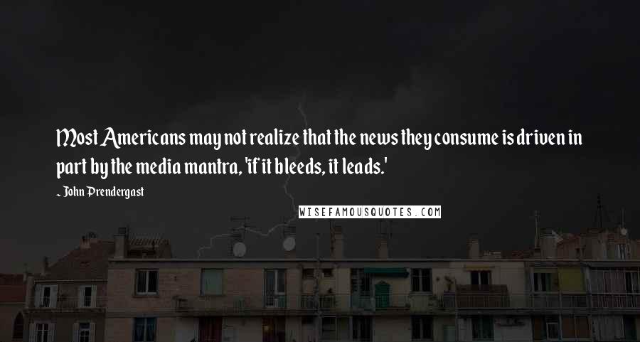 John Prendergast quotes: Most Americans may not realize that the news they consume is driven in part by the media mantra, 'if it bleeds, it leads.' John Prendergast quotes: Most Americans may not realize that the news they consume is driven in part by the media mantra, 'if it bleeds, it leads.'