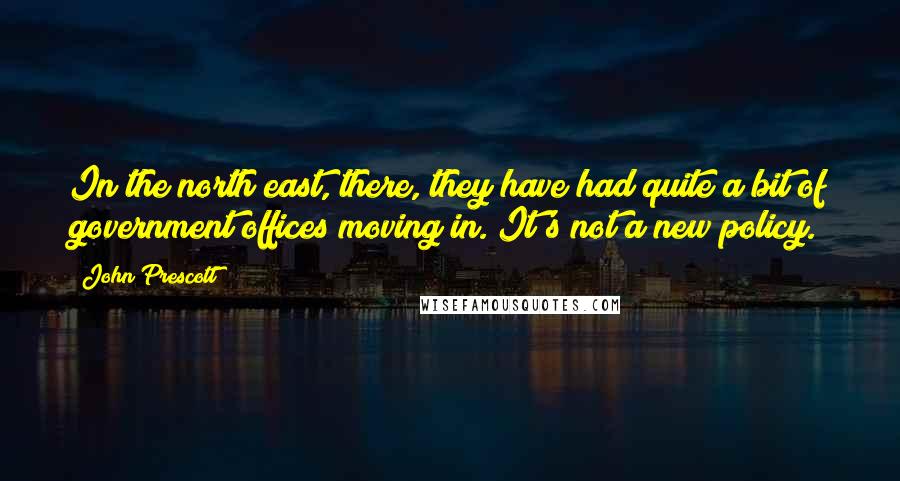 John Prescott quotes: In the north east, there, they have had quite a bit of government offices moving in. It's not a new policy.