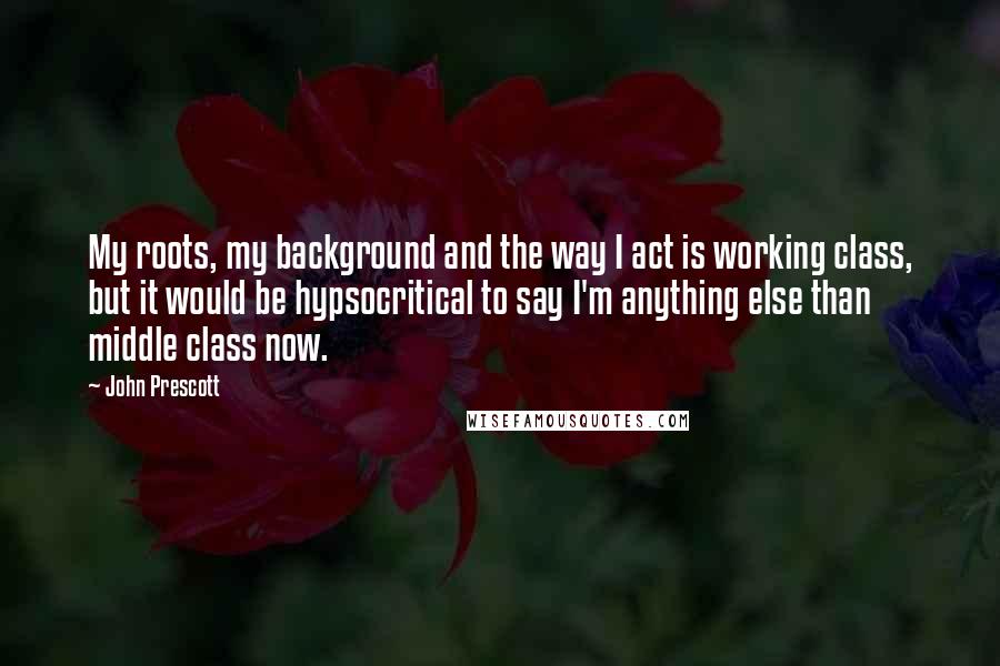 John Prescott quotes: My roots, my background and the way I act is working class, but it would be hypsocritical to say I'm anything else than middle class now. John Prescott quotes: My roots, my background and the way I act is working class, but it would be hypsocritical to say I'm anything else than middle class now.
