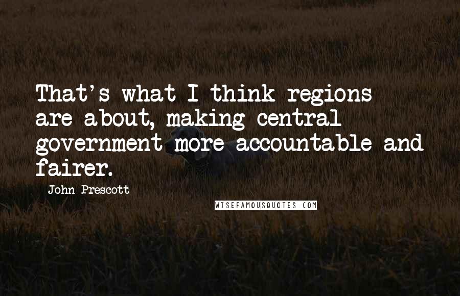 John Prescott quotes: That's what I think regions are about, making central government more accountable and fairer.