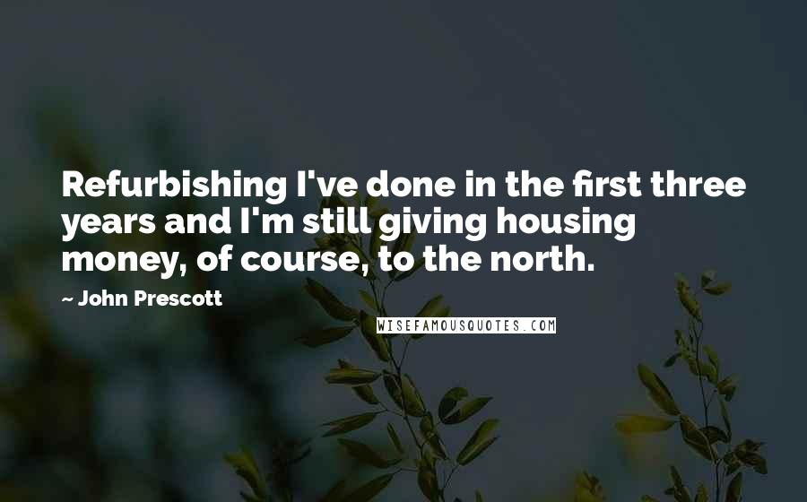 John Prescott quotes: Refurbishing I've done in the first three years and I'm still giving housing money, of course, to the north. John Prescott quotes: Refurbishing I've done in the first three years and I'm still giving housing money, of course, to the north.