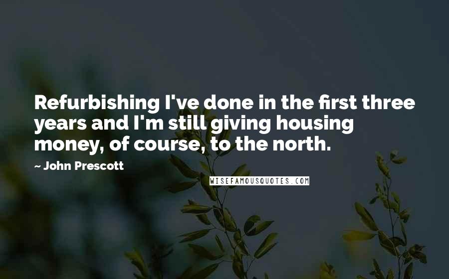 John Prescott quotes: Refurbishing I've done in the first three years and I'm still giving housing money, of course, to the north.