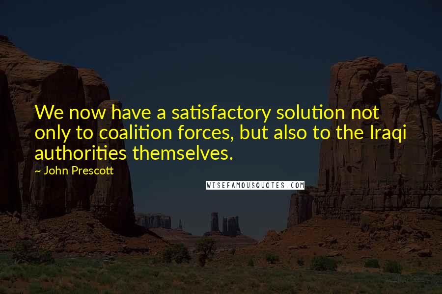 John Prescott quotes: We now have a satisfactory solution not only to coalition forces, but also to the Iraqi authorities themselves. John Prescott quotes: We now have a satisfactory solution not only to coalition forces, but also to the Iraqi authorities themselves.