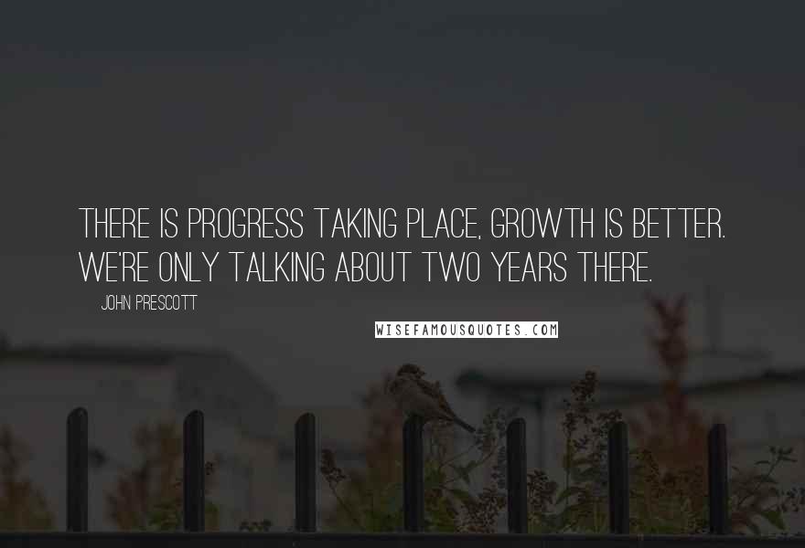 John Prescott quotes: There is progress taking place, growth is better. We're only talking about two years there.