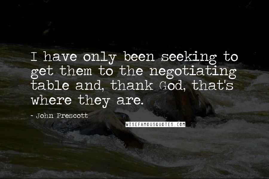 John Prescott quotes: I have only been seeking to get them to the negotiating table and, thank God, that's where they are.