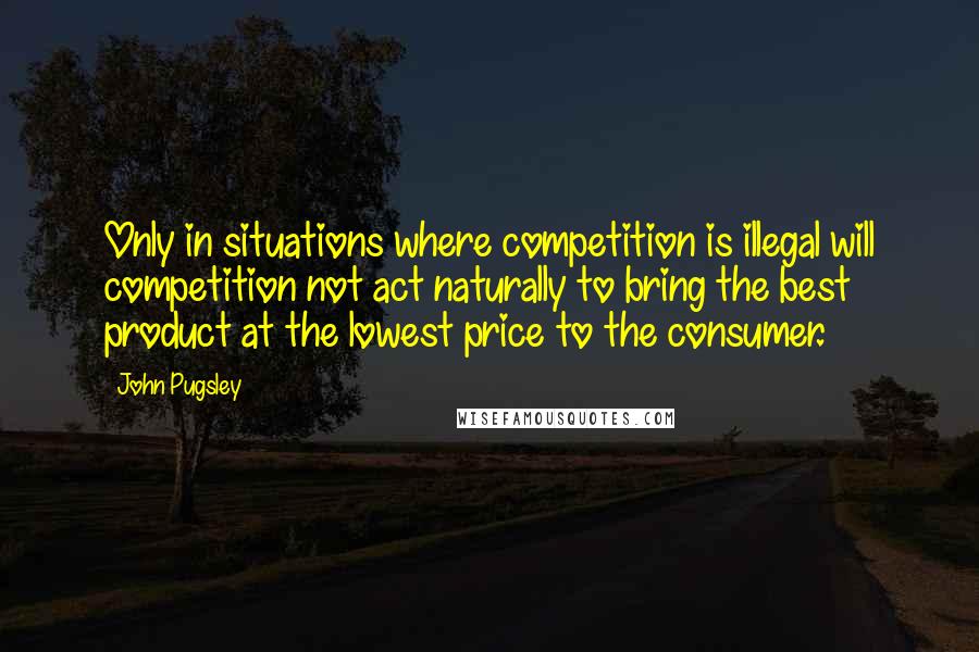John Pugsley quotes: Only in situations where competition is illegal will competition not act naturally to bring the best product at the lowest price to the consumer.